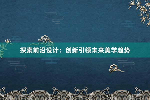 探索前沿设计：创新引领未来美学趋势