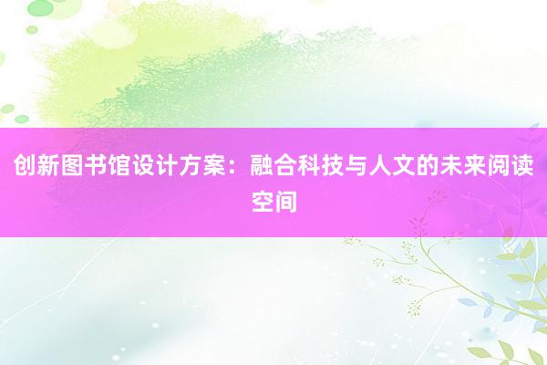 创新图书馆设计方案：融合科技与人文的未来阅读空间