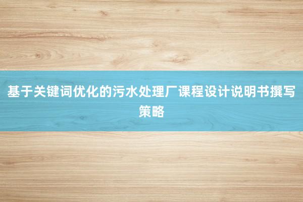 基于关键词优化的污水处理厂课程设计说明书撰写策略